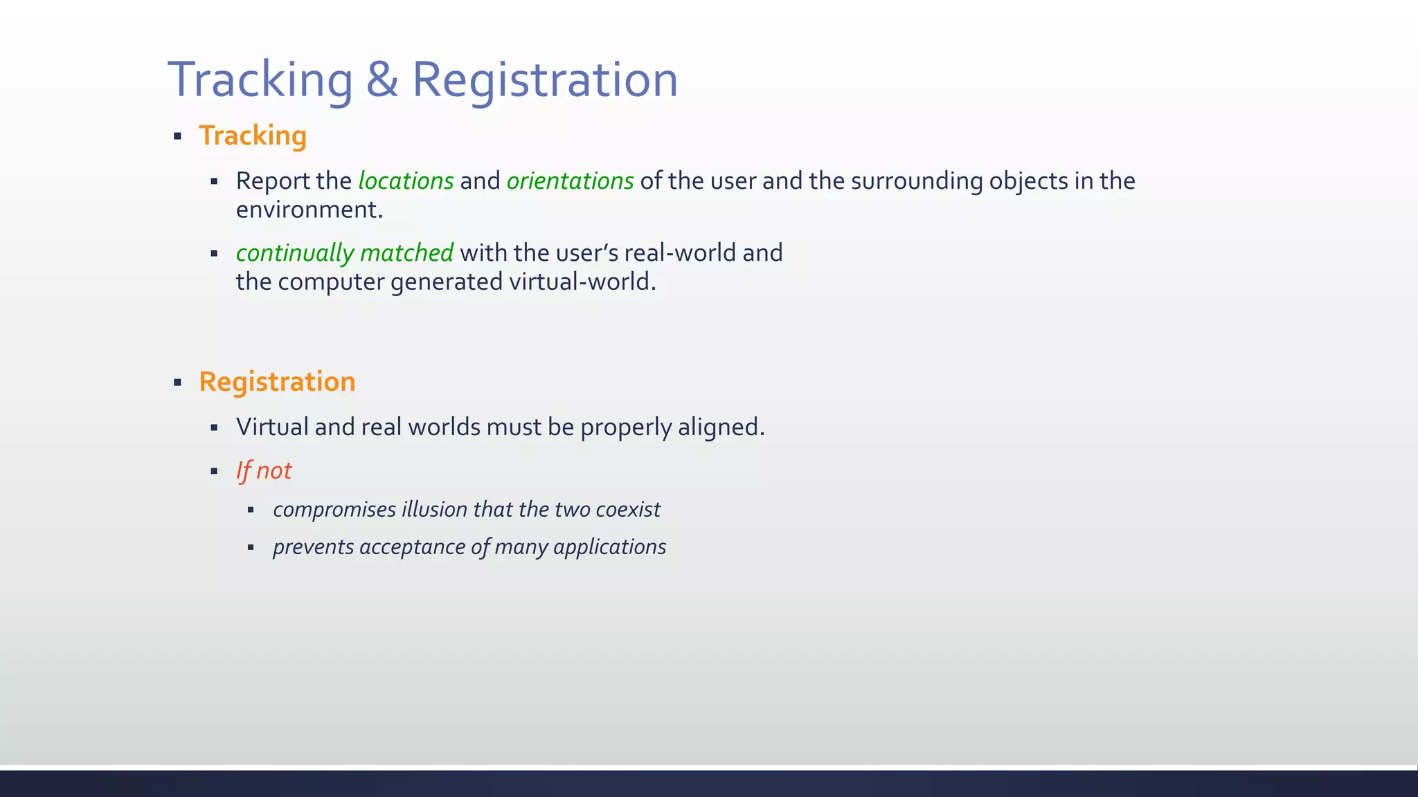 Tracking & Registration
 Tracking
 Report the locations and orientations of the user and the surrounding objects in the
environment.
 continually matched with the user’s real-world and
the computer generated virtual-world.
 Registration
 Virtual and real worlds must be properly aligned.
 If not
 compromises illusion that the two coexist
 prevents acceptance of many applications
 