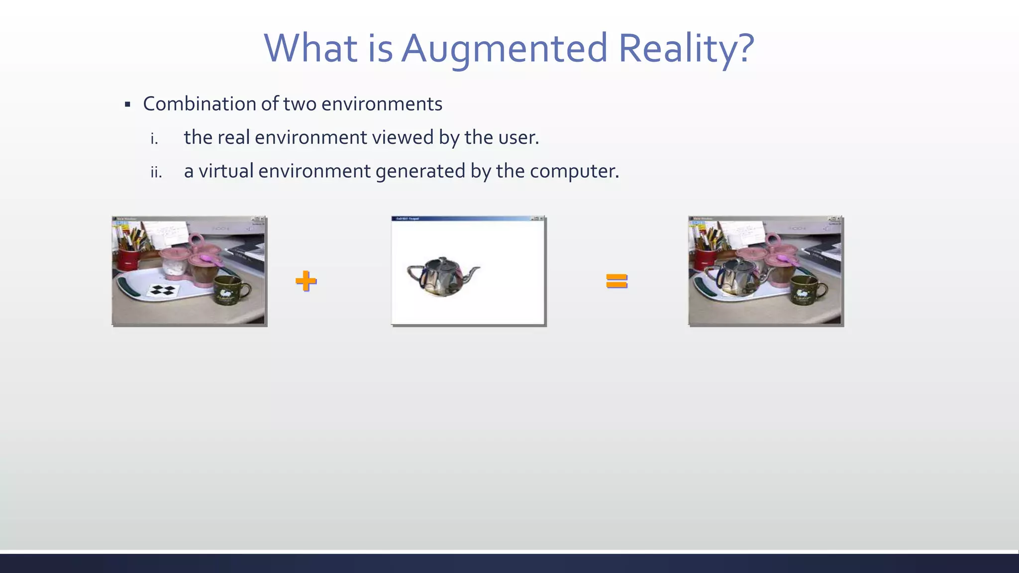 What is Augmented Reality?
 Combination of two environments
i. the real environment viewed by the user.
ii. a virtual environment generated by the computer.
+ =
 