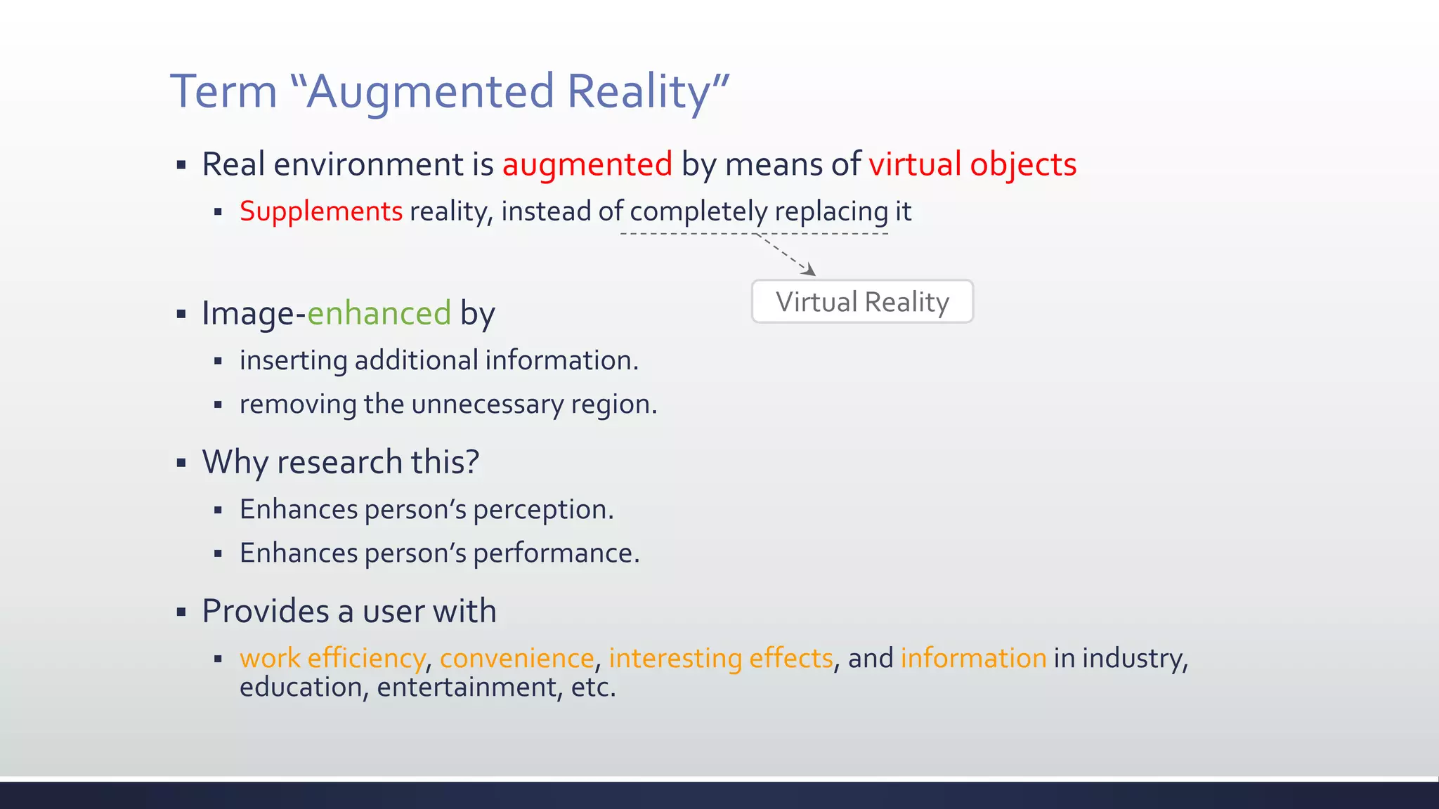Term “Augmented Reality”
 Real environment is augmented by means of virtual objects
 Supplements reality, instead of completely replacing it
 Image-enhanced by
 inserting additional information.
 removing the unnecessary region.
 Why research this?
 Enhances person’s perception.
 Enhances person’s performance.
 Provides a user with
 work efficiency, convenience, interesting effects, and information in industry,
education, entertainment, etc.
Virtual Reality
 