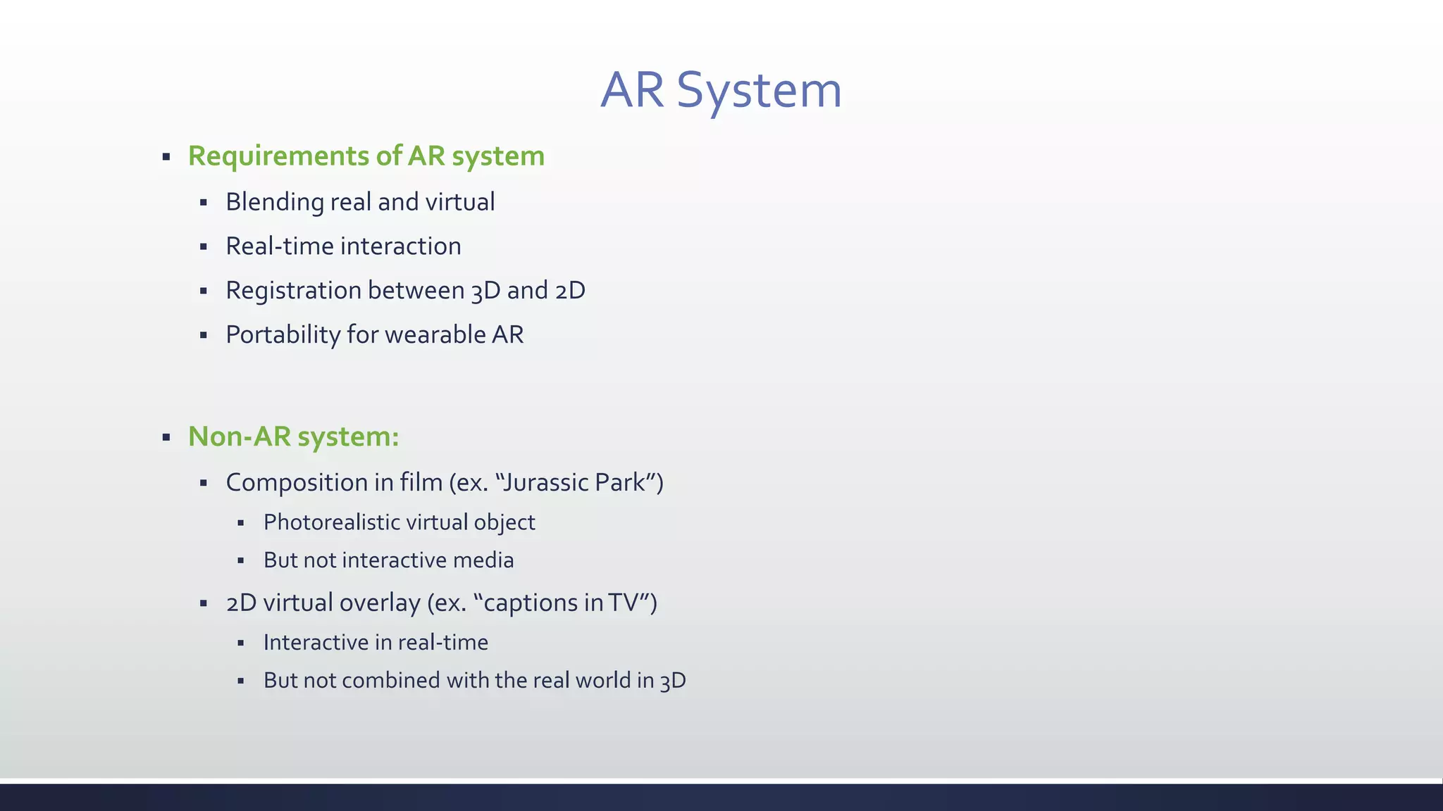 AR System
 Requirements of AR system
 Blending real and virtual
 Real-time interaction
 Registration between 3D and 2D
 Portability for wearable AR
 Non-AR system:
 Composition in film (ex. “Jurassic Park”)
 Photorealistic virtual object
 But not interactive media
 2D virtual overlay (ex. “captions inTV”)
 Interactive in real-time
 But not combined with the real world in 3D
 