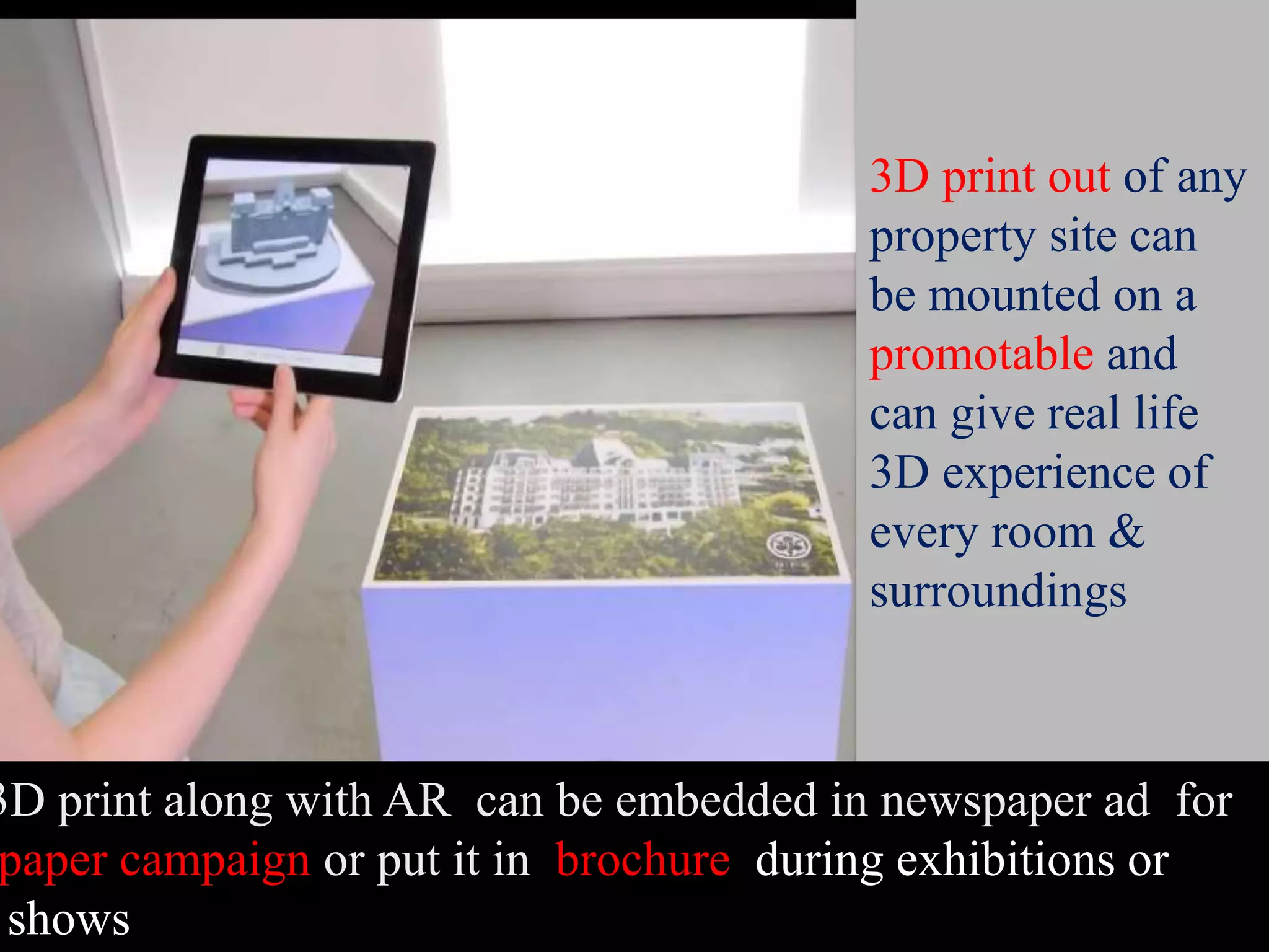 3D print out of any
property site can
be mounted on a
promotable and
can give real life
3D experience of
every room &
surroundings
3D print along with AR can be embedded in newspaper ad for
paper campaign or put it in brochure during exhibitions or
shows
 