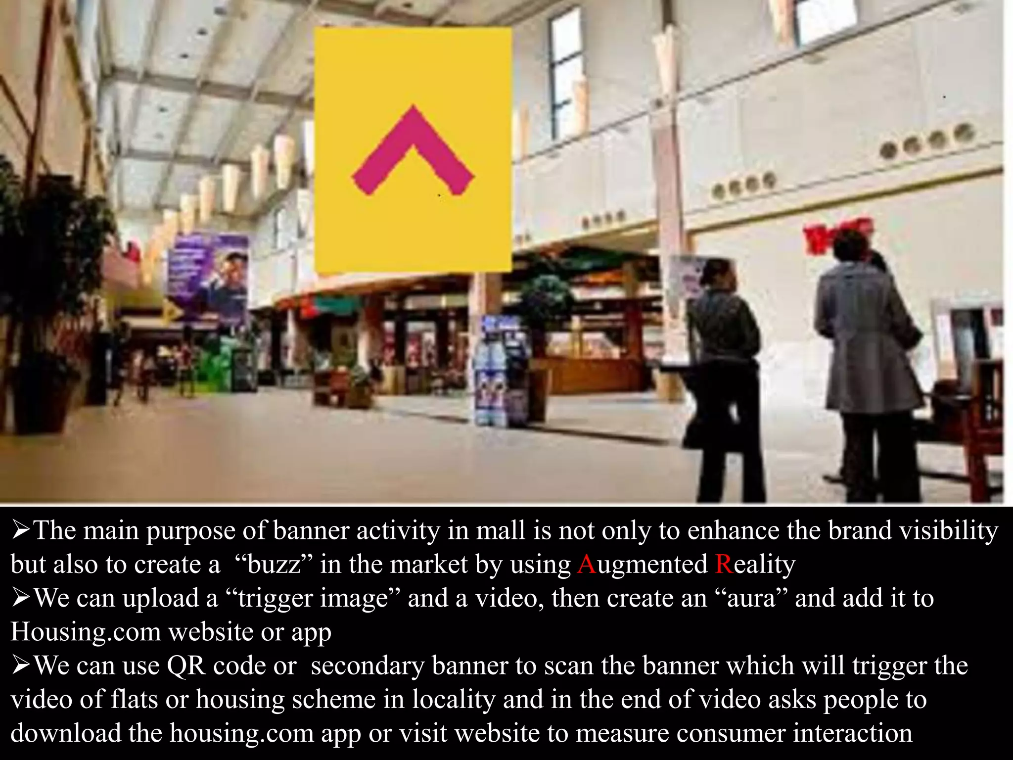 The main purpose of banner activity in mall is not only to enhance the brand visibility
but also to create a “buzz” in the market by using Augmented Reality
We can upload a “trigger image” and a video, then create an “aura” and add it to
Housing.com website or app
We can use QR code or secondary banner to scan the banner which will trigger the
video of flats or housing scheme in locality and in the end of video asks people to
download the housing.com app or visit website to measure consumer interaction
 