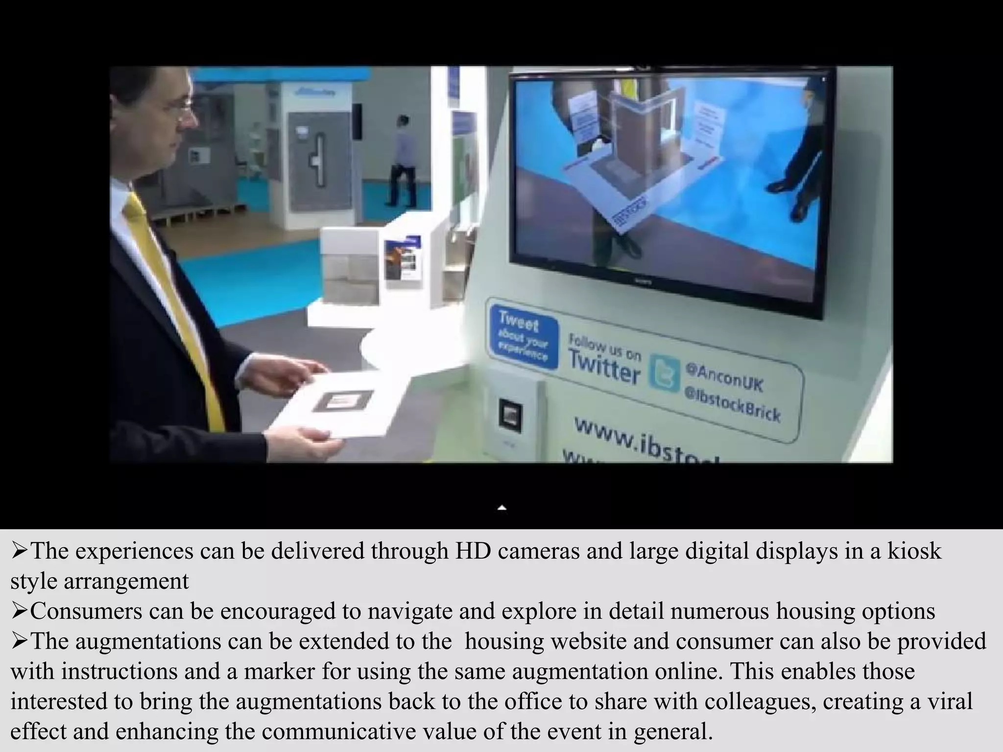 The experiences can be delivered through HD cameras and large digital displays in a kiosk
style arrangement
Consumers can be encouraged to navigate and explore in detail numerous housing options
The augmentations can be extended to the housing website and consumer can also be provided
with instructions and a marker for using the same augmentation online. This enables those
interested to bring the augmentations back to the office to share with colleagues, creating a viral
effect and enhancing the communicative value of the event in general.
 
