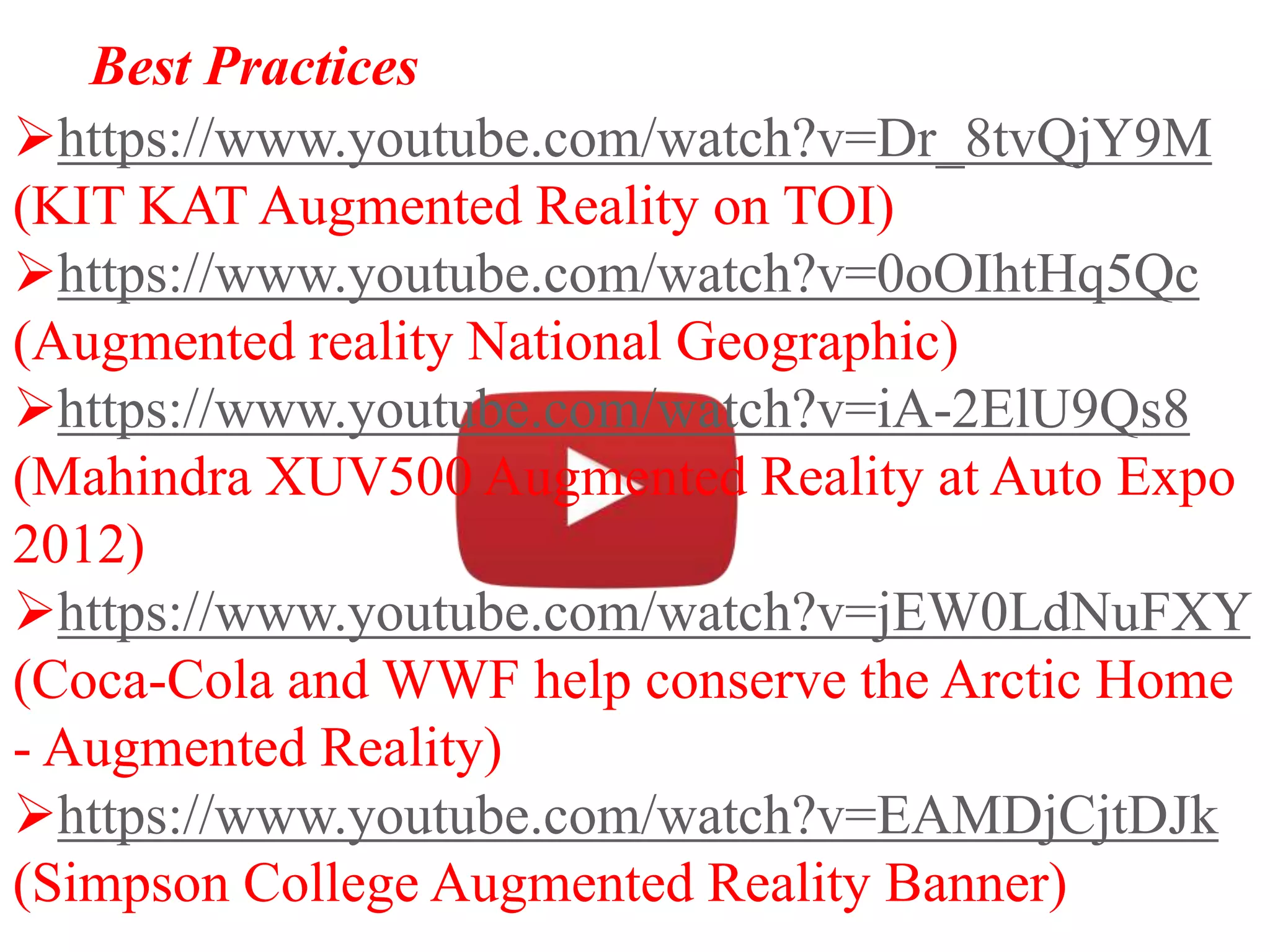 Best Practices
https://www.youtube.com/watch?v=Dr_8tvQjY9M
(KIT KAT Augmented Reality on TOI)
https://www.youtube.com/watch?v=0oOIhtHq5Qc
(Augmented reality National Geographic)
https://www.youtube.com/watch?v=iA-2ElU9Qs8
(Mahindra XUV500 Augmented Reality at Auto Expo
2012)
https://www.youtube.com/watch?v=jEW0LdNuFXY
(Coca-Cola and WWF help conserve the Arctic Home
- Augmented Reality)
https://www.youtube.com/watch?v=EAMDjCjtDJk
(Simpson College Augmented Reality Banner)
 
