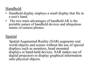 Handheld
• Handheld display employs a small display that fits in
a user's hand.
• The two main advantages of handheld AR i...