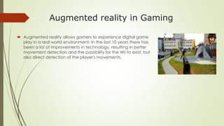 Augmented reality in Gaming
 Augmented reality allows gamers to experience digital game
play in a real world environment. In the last 10 years there has
been a lot of improvements in technology, resulting in better
movement detection and the possibility for the Wii to exist, but
also direct detection of the player's movements.
 