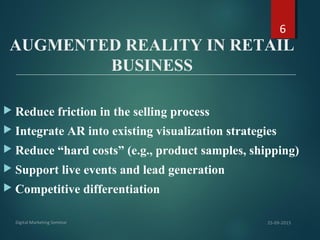 AUGMENTED REALITY IN RETAIL
BUSINESS
 Reduce friction in the selling process
 Integrate AR into existing visualization strategies
 Reduce “hard costs” (e.g., product samples, shipping)
 Support live events and lead generation
 Competitive differentiation
6
 