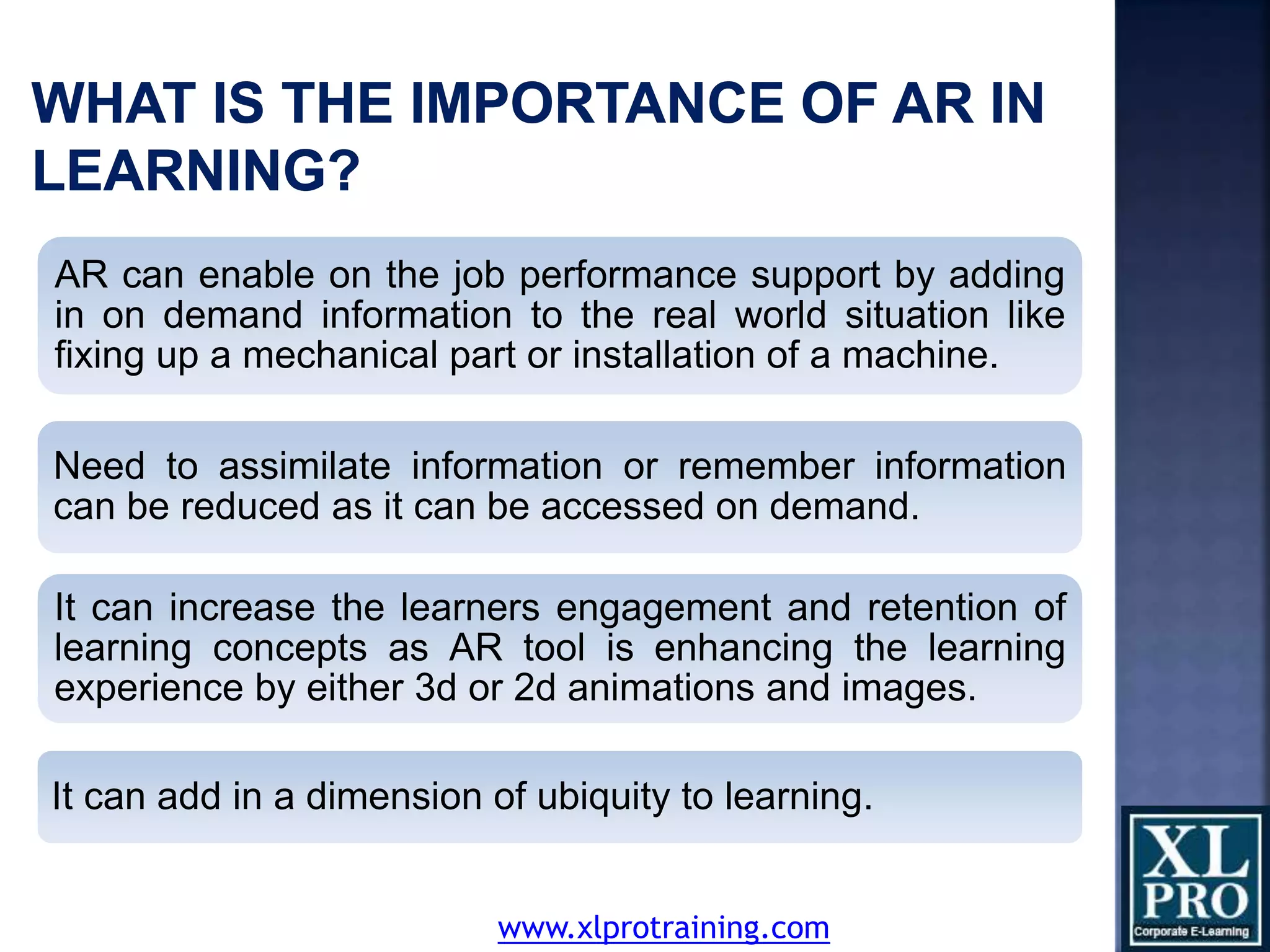 AR can enable on the job performance support by adding
in on demand information to the real world situation like
fixing up a mechanical part or installation of a machine.
Need to assimilate information or remember information
can be reduced as it can be accessed on demand.
It can increase the learners engagement and retention of
learning concepts as AR tool is enhancing the learning
experience by either 3d or 2d animations and images.
It can add in a dimension of ubiquity to learning.
www.xlprotraining.com
 
