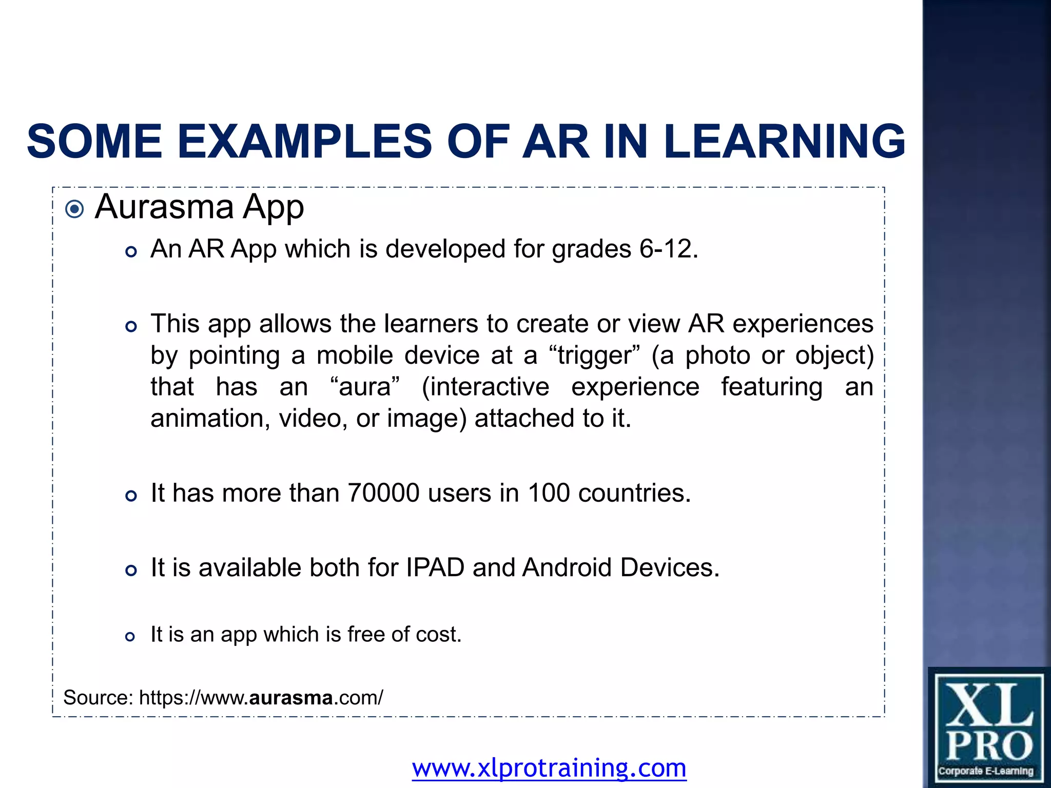  Aurasma App
 An AR App which is developed for grades 6-12.
 This app allows the learners to create or view AR experiences
by pointing a mobile device at a “trigger” (a photo or object)
that has an “aura” (interactive experience featuring an
animation, video, or image) attached to it.
 It has more than 70000 users in 100 countries.
 It is available both for IPAD and Android Devices.
 It is an app which is free of cost.
Source: https://www.aurasma.com/
www.xlprotraining.com
 