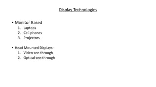 Display Technologies
• Monitor Based
1. Laptops
2. Cell phones
3. Projectors
• Head Mounted Displays:
1. Video see-through
2. Optical see-through
 