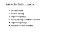 Augmented Reality is used in:
• Entertainment
• Military training
• Engineering design
• Manufacturing and other industries
• Engineering Design
• Robotics and Tele-Robotics
 