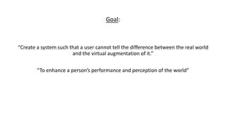 Goal:
“Create a system such that a user cannot tell the difference between the real world
and the virtual augmentation of it.”
“To enhance a person’s performance and perception of the world”
 
