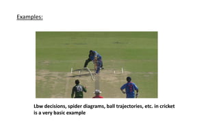 Examples:
Lbw decisions, spider diagrams, ball trajectories, etc. in cricket
is a very basic example
 