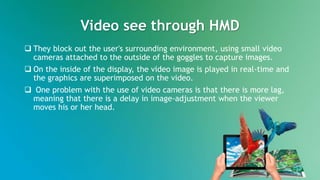 Video see through HMD
 They block out the user's surrounding environment, using small video
cameras attached to the outside of the goggles to capture images.
 On the inside of the display, the video image is played in real-time and
the graphics are superimposed on the video.
 One problem with the use of video cameras is that there is more lag,
meaning that there is a delay in image-adjustment when the viewer
moves his or her head.
 