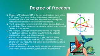 Degree of freedom
 Degrees of freedom or DOF is the way an object can move within
a 3D space. There are a total of 6 degrees of freedom in a 3
dimensional space. The 6 DOF can be divided into 2 categories,
rotational movements and translational movements.
 The 3 translational movements are left/right, forward/backward
and up/down. These movements are usually tracked by an external
camera or other sensors.
 The ability to tracking translational movements are required
for positional tracking, the ability to determine the absolute
position of an object in a 3D environment.
 The 3 rotational movements are pitch, yaw, and roll. These
movements are tracked by most HMD’s on-board sensors. As you
tilt and turn your head, the HMD senses the movements and alters
its display accordingly.
 Rotational Movements are tracked by IMUs or inertial measurement
units consist of accelerometer, gyroscope and magnetometer.
x
y
z
 