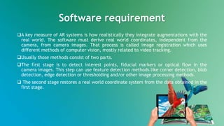 Software requirement
A key measure of AR systems is how realistically they integrate augmentations with the
real world. The software must derive real world coordinates, independent from the
camera, from camera images. That process is called image registration which uses
different methods of computer vision, mostly related to video tracking.
Usually those methods consist of two parts.
The first stage is to detect interest points, fiducial markers or optical flow in the
camera images. This step can use feature detection methods like corner detection, blob
detection, edge detection or thresholding and/or other image processing methods.
 The second stage restores a real world coordinate system from the data obtained in the
first stage.
 