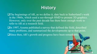 History
The beginnings of AR, as we define it, date back to Sutherland’s work
in the 1960s, which used a see-through HMD to present 3D graphics.
However, only over the past decade has there been enough work to
refer to AR as a research field.
In 1997, Azuma published a survey that defined the field, described
many problems, and summarized the developments up to that point.
Since then, AR’s growth and progress have been remarkable.
 