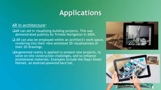 Applications
AR in architecture:
AR can aid in visualizing building projects. This was
demonstrated publicly by Trimble Navigation in 2004.
 AR can also be employed within an architect's work space,
rendering into their view animated 3D visualizations of
their 2D drawings.
Augmented reality is applied to present new projects, to
solve on-site construction challenges, and to enhance
promotional materials. Examples include the Daqri Smart
Helmet, an Android-powered hard hat.
 