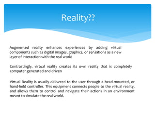 Reality??
Augmented reality enhances experiences by adding virtual
components such as digital images, graphics, or sensations as a new
layer of interaction with the real world
Contrastingly, virtual reality creates its own reality that is completely
computer generated and driven
Virtual Reality is usually delivered to the user through a head-mounted, or
hand-held controller. This equipment connects people to the virtual reality,
and allows them to control and navigate their actions in an environment
meant to simulate the real world.
 