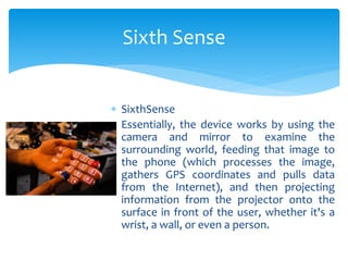  SixthSense
 Essentially, the device works by using the
camera and mirror to examine the
surrounding world, feeding that image to
the phone (which processes the image,
gathers GPS coordinates and pulls data
from the Internet), and then projecting
information from the projector onto the
surface in front of the user, whether it's a
wrist, a wall, or even a person.
Sixth Sense
 
