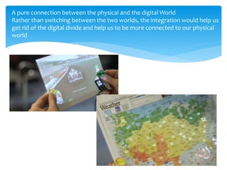 A pure connection between the physical and the digital World
Rather than switching between the two worlds, the integration would help us
get rid of the digital divide and help us to be more connected to our physical
world
 