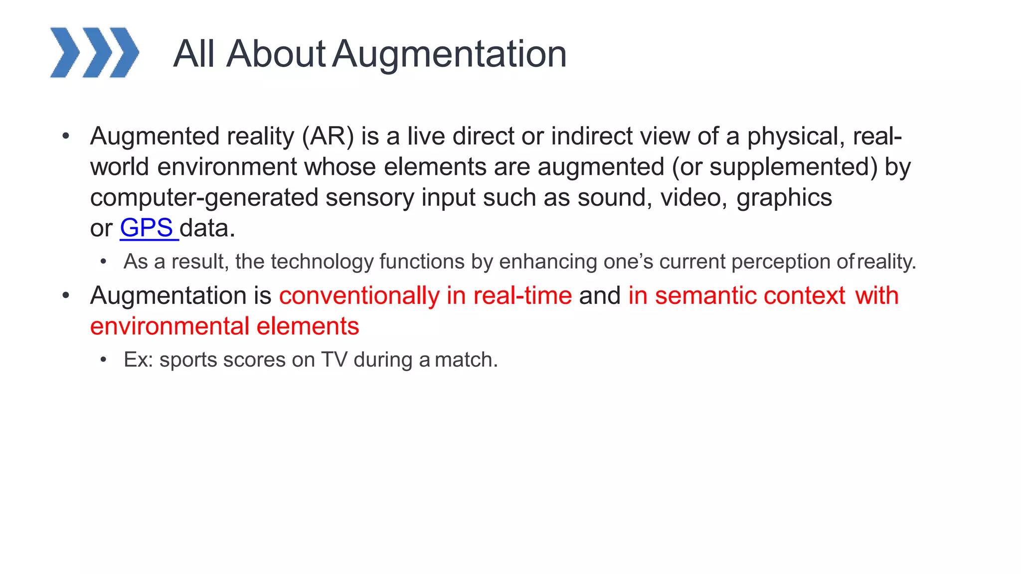 All AboutAugmentation
• Augmented reality (AR) is a live direct or indirect view of a physical, real-
world environment whose elements are augmented (or supplemented) by
computer-generated sensory input such as sound, video, graphics
or GPS data.
• As a result, the technology functions by enhancing one’s current perception ofreality.
• Augmentation is conventionally in real-time and in semantic context with
environmental elements
• Ex: sports scores on TV during a match.
 