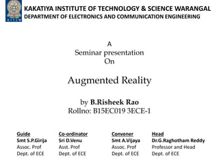 KAKATIYA INSTITUTE OF TECHNOLOGY & SCIENCE WARANGAL
DEPARTMENT OF ELECTRONICS AND COMMUNICATION ENGINEERING
A
Seminar presentation
On
Augmented Reality
by B.Risheek Rao
Rollno: B15EC019 3ECE-1
Guide
Smt S.P.Girija
Assoc. Prof
Dept. of ECE
Co-ordinator
Sri D.Venu
Asst. Prof
Dept. of ECE
Convener
Smt A.Vijaya
Assoc. Prof
Dept. of ECE
Head
Dr.G.Raghotham Reddy
Professor and Head
Dept. of ECE
 