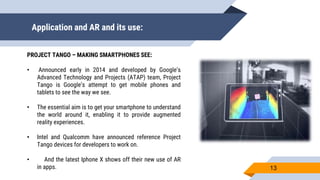 Application and AR and its use:
13
PROJECT TANGO – MAKING SMARTPHONES SEE:
• Announced early in 2014 and developed by Google’s
Advanced Technology and Projects (ATAP) team, Project
Tango is Google’s attempt to get mobile phones and
tablets to see the way we see.
• The essential aim is to get your smartphone to understand
the world around it, enabling it to provide augmented
reality experiences.
• Intel and Qualcomm have announced reference Project
Tango devices for developers to work on.
• And the latest Iphone X shows off their new use of AR
in apps.
 