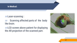 In Medical:
▰Laser-scanning :
▰ Scanning affected parts of the body
like brain.
▰LCD screen above patient for displaying
the AR projection of the scanned part.
17
 