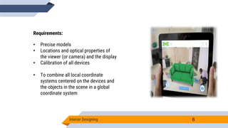 Interior Designing 6
Requirements:
• Precise models
• Locations and optical properties of
the viewer (or camera) and the display
• Calibration of all devices
• To combine all local coordinate
systems centered on the devices and
the objects in the scene in a global
coordinate system
 