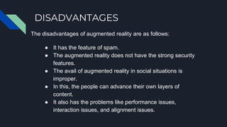DISADVANTAGES
The disadvantages of augmented reality are as follows:
● It has the feature of spam.
● The augmented reality does not have the strong security
features.
● The avail of augmented reality in social situations is
improper.
● In this, the people can advance their own layers of
content.
● It also has the problems like performance issues,
interaction issues, and alignment issues.
 
