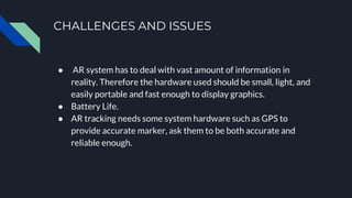 CHALLENGES AND ISSUES
● AR system has to deal with vast amount of information in
reality. Therefore the hardware used should be small, light, and
easily portable and fast enough to display graphics.
● Battery Life.
● AR tracking needs some system hardware such as GPS to
provide accurate marker, ask them to be both accurate and
reliable enough.
 
