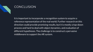 CONCLUSION
It is important to incorporate a recognition system to acquire a
reference representation of the real world. Further research on this
direction could provide promising results, but it is mostly a top-down
process and hard to deal with object dynamics, and evaluation of
different hypotheses. The challenge is to construct a pervasive
middleware to support the AR system.
 