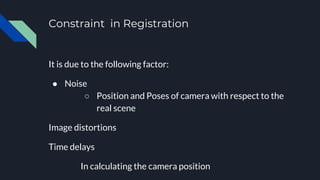 Constraint in Registration
It is due to the following factor:
● Noise
○ Position and Poses of camera with respect to the
real scene
Image distortions
Time delays
In calculating the camera position
 