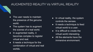 AUGMENTED REALITY Vs VIRTUAL REALITY
● The user needs to maintain
the presence of the genuine
world.
● The system has to augment
the scenes of a real world.
● In augmented reality, it
becomes complex to register
virtual and real.
● It needs a technique for the
combination of virtual and real
worlds.
● In virtual reality, the system
controls the senses.
● It needs a technique to feed
virtual world to a user.
● It is difficult to create the
virtual world interesting.
● All the elements have the
immersive environment.
 