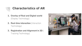 Characteristics of AR
1. Overlay of Real and Digital world
(Display Technology)
2. Real-time interaction (Interaction
Technology)
3. Registration and Alignment in 3D (
Tracking Technology)
 