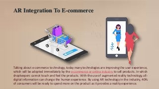 AR Integration To E-commerce
Talking about e-commerce technology, today many technologies are improving the user experience,
which will be adopted immediately by the e-commerce or online industry to sell products. In which
shopkeepers cannot touch and feel the products. With the use of augmented reality technology, all-
digital information can change the human experience. By using AR technology in the industry, 40%
of consumers will be ready to spend more on the product as it provides a reality experience.
 