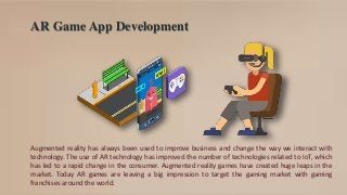 AR Game App Development
Augmented reality has always been used to improve business and change the way we interact with
technology. The use of AR technology has improved the number of technologies related to IoT, which
has led to a rapid change in the consumer. Augmented reality games have created huge leaps in the
market. Today AR games are leaving a big impression to target the gaming market with gaming
franchises around the world.
 