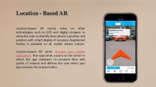 Location - Based AR
Location-based AR mainly relies on other
technologies such as GPS and digital compass to
allow the user to identify their phone's position and
position with a high degree of accuracy. Augmented
Reality is available to all mobile device owners.
Location-based AR works through your mobile
application. Your app sends a query to the sensor in
which the app compares its received data with
points of interest and defines the user when your
app receives the required data.
 