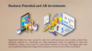 Business Potential and AR investments
Augmented Reality has been around for years but small businesses have recently realized their
significant potential as a marketing tool. Today augmented reality has expanded its scope and
capabilities, making it much easier for small industry solutions to find users. The biggest gain is the
use of augmented reality technology, there has been an increase of up to 40% in investment.
 