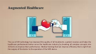 Augmented Healthcare
The use of AR technology has improved the quality of all treatments a patient receives and helps the
healthcare professionals better serve the healthcare industry by breaking all complex concepts into
3D forms to improve their performance. Medical training that Can improve efficiency that is right from
the surgery of the doctor to the operation of the MRI device.
 