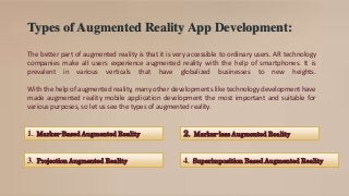 Types of Augmented Reality App Development:
The better part of augmented reality is that it is very accessible to ordinary users. AR technology
companies make all users experience augmented reality with the help of smartphones. It is
prevalent in various verticals that have globalized businesses to new heights.
With the help of augmented reality, many other developments like technology development have
made augmented reality mobile application development the most important and suitable for
various purposes, so let us see the types of augmented reality.
1. Marker-Based Augmented Reality 2. Marker-less Augmented Reality
3. Projection Augmented Reality 4. Superimposition Based Augmented Reality
 