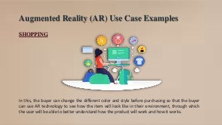 Augmented Reality (AR) Use Case Examples
SHOPPING
In this, the buyer can change the different color and style before purchasing so that the buyer
can use AR technology to see how the item will look like in their environment, through which
the user will be able to better understand how the product will work and how it works.
 