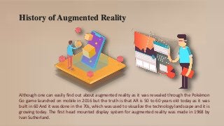 History of Augmented Reality
Although one can easily find out about augmented reality as it was revealed through the Pokémon
Go game launched on mobile in 2016 but the truth is that AR is 50 to 60 years old today as it was
built in 60 And it was done in the 70s, which was used to visualize the technology landscape and it is
growing today. The first head mounted display system for augmented reality was made in 1968 by
Ivan Sutherland.
 