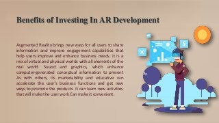 Benefits of Investing In AR Development
Augmented Reality brings new ways for all users to share
information and improve engagement capabilities that
help users improve and enhance business needs. It is a
mix of virtual and physical worlds with all elements of the
real world. Sound and graphics, which enhance
computer-generated conceptual information to present
As with others, its marketability and educative can
accelerate the user's business functions and get new
ways to promote the products. It can learn new activities
that will make the user work Can make it convenient.
 