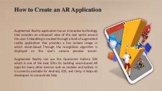 How to Create an AR Application
Augmented Reality application has an innovative technology
that provides an enhanced view of the real world around
the user. Embedding is created through a kind of augmented
reality application that provides a live camera image in
which vision-based Through the recognition algorithm is
displayed on the user's camera preview screen.
Augmented Reality can use the Qualcomm Vuforia SDK
which is one of the best SDKs for building vision-based AR
apps for many other devices such as mobiles and tablets. It
is currently available for Android, EOS, and Unity. It helps all
developers to concentrate fully.
 