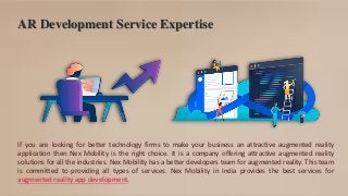 AR Development Service Expertise
If you are looking for better technology firms to make your business an attractive augmented reality
application then Nex Mobility is the right choice. It is a company offering attractive augmented reality
solutions for all the industries. Nex Mobility has a better developers team for augmented reality. This team
is committed to providing all types of services. Nex Mobility in India provides the best services for
augmented reality app development.
 