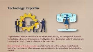 Technology Expertise
Augmented Reality helps find solutions for almost all the industry. It is an important platform.
Technological advances in the augmented reality sector have skyrocketed earlier it was used only
for gaming but now it is used in other places like healthcare.
New technology with mobile solutions are followed to deliver the best and most efficient
technology components. When we create augmented reality, we aim to bring definite business
benefits.
 