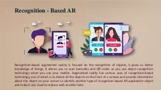 Recognition - Based AR
Recognition-based augmented reality is focused on the recognition of objects, it gives us better
knowledge of things. It allows you to scan barcodes and QR codes as you use object recognition
technology when you use your mobile. Augmented reality has various uses of recognition-based
technology, one of which is to detect all the objects on the front of a camera and provide information
about the object on your screen to identify another type of recognition based AR application object
and make it any Used to replace with another item.
 