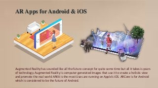 AR Apps for Android & iOS
Augmented Reality has sounded like all the future concept for quite some time but all it takes is years
of technology. Augmented Reality is computer generated images that use it to create a holistic view
and promote the real world ARKit is the most Uses are running on Apple's iOS. ARCore is for Android
which is considered to be the future of Android.
 